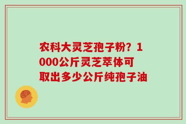 农科大灵芝孢子粉？1000公斤灵芝萃体可取出多少公斤纯孢子油