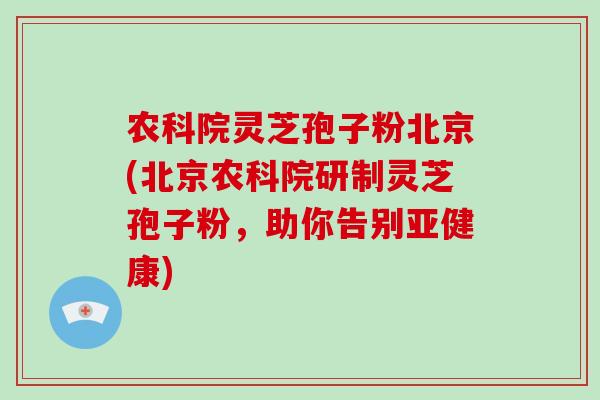 农科院灵芝孢子粉北京(北京农科院研制灵芝孢子粉，助你告别亚健康)