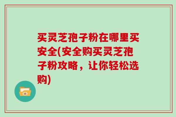 买灵芝孢子粉在哪里买安全(安全购买灵芝孢子粉攻略，让你轻松选购)