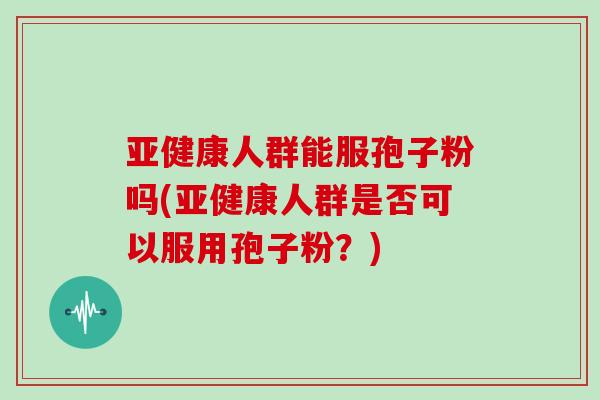 亚健康人群能服孢子粉吗(亚健康人群是否可以服用孢子粉？)