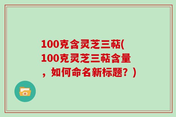100克含灵芝三萜(100克灵芝三萜含量，如何命名新标题？)