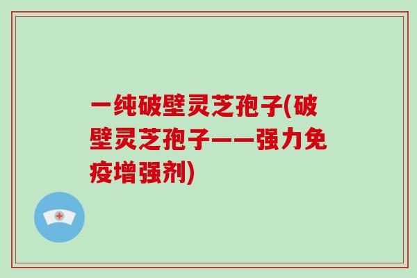 一纯破壁灵芝孢子(破壁灵芝孢子——强力免疫增强剂)