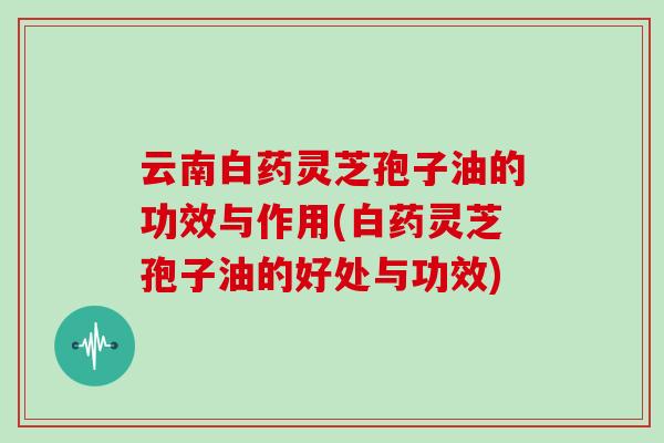 云南白药灵芝孢子油的功效与作用(白药灵芝孢子油的好处与功效)