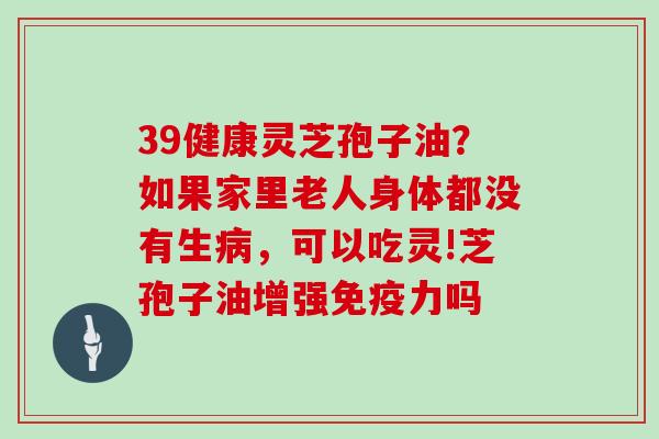 39健康灵芝孢子油？如果家里老人身体都没有生病，可以吃灵!芝孢子油增强免疫力吗