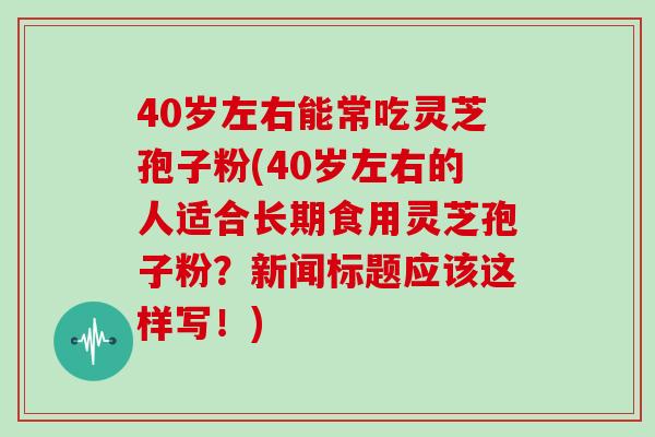 40岁左右能常吃灵芝孢子粉(40岁左右的人适合长期食用灵芝孢子粉？新闻标题应该这样写！)