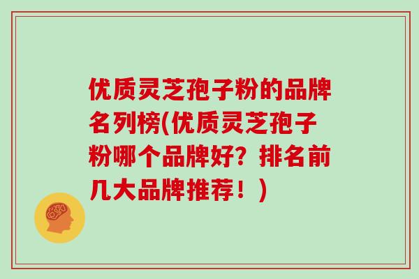 优质灵芝孢子粉的品牌名列榜(优质灵芝孢子粉哪个品牌好？排名前几大品牌推荐！)