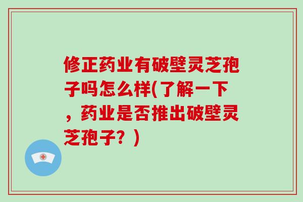 修正药业有破壁灵芝孢子吗怎么样(了解一下，药业是否推出破壁灵芝孢子？)
