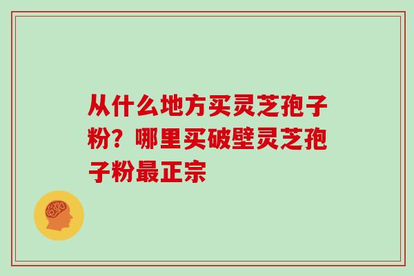 从什么地方买灵芝孢子粉？哪里买破壁灵芝孢子粉最正宗