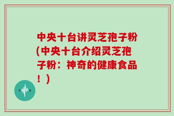 中央十台讲灵芝孢子粉(中央十台介绍灵芝孢子粉：神奇的健康食品！)