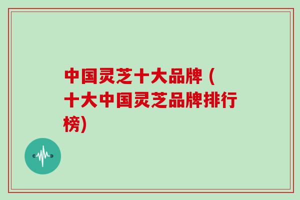 中国灵芝十大品牌 (十大中国灵芝品牌排行榜)