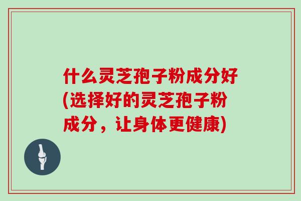 什么灵芝孢子粉成分好(选择好的灵芝孢子粉成分，让身体更健康)