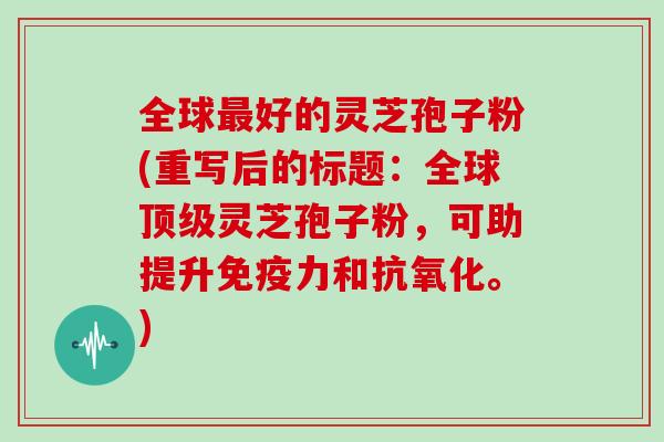 全球最好的灵芝孢子粉(重写后的标题：全球顶级灵芝孢子粉，可助提升免疫力和抗氧化。)