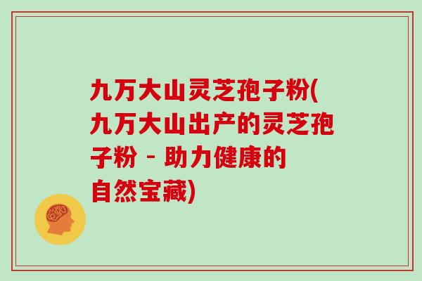 九万大山灵芝孢子粉(九万大山出产的灵芝孢子粉 - 助力健康的自然宝藏)-第1张图片-灵芝大师 九万大山灵芝孢子粉(九万大山出产的灵芝孢子粉 - 助力健康的自然宝藏)-第1张图片-灵芝大师