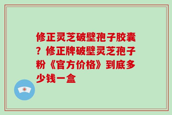 修正灵芝破壁孢子胶囊？修正牌破壁灵芝孢子粉《官方价格》到底多少钱一盒