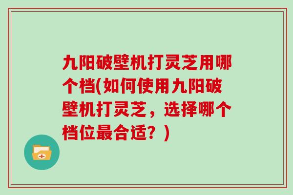 九阳破壁机打灵芝用哪个档(如何使用九阳破壁机打灵芝，选择哪个档位最合适？)