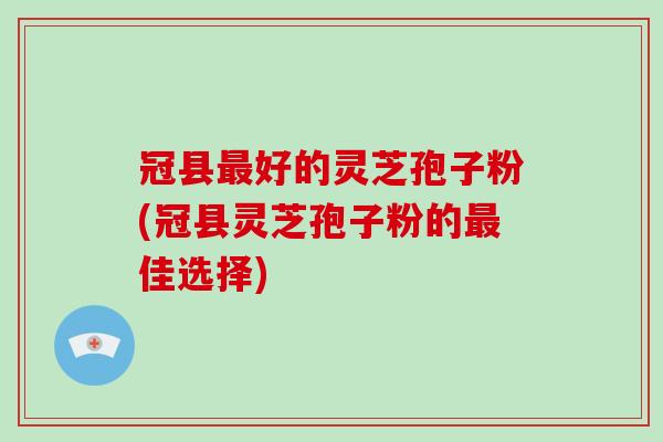 冠县最好的灵芝孢子粉(冠县灵芝孢子粉的最佳选择)