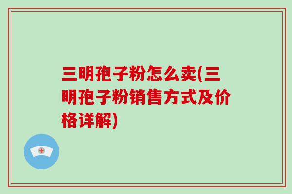三明孢子粉怎么卖(三明孢子粉销售方式及价格详解)