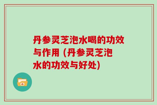 丹参灵芝泡水喝的功效与作用 (丹参灵芝泡水的功效与好处)