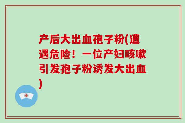 产后大出血孢子粉(遭遇危险！一位产妇咳嗽引发孢子粉诱发大出血)