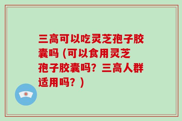 三高可以吃灵芝孢子胶囊吗 (可以食用灵芝孢子胶囊吗？三高人群适用吗？)