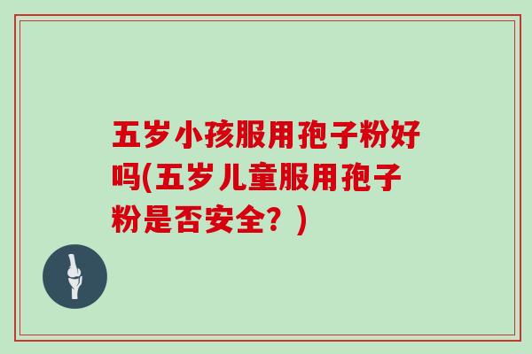 五岁小孩服用孢子粉好吗(五岁儿童服用孢子粉是否安全？)