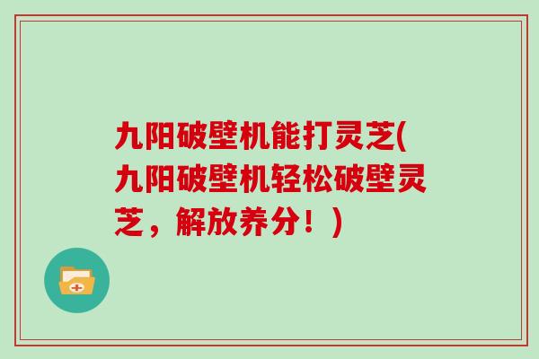 九阳破壁机能打灵芝(九阳破壁机轻松破壁灵芝，解放养分！)