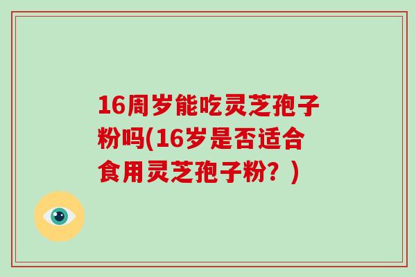 16周岁能吃灵芝孢子粉吗(16岁是否适合食用灵芝孢子粉？)