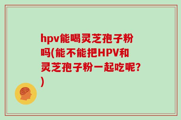 hpv能喝灵芝孢子粉吗(能不能把HPV和灵芝孢子粉一起吃呢？)