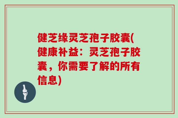 健芝缘灵芝孢子胶囊(健康补益：灵芝孢子胶囊，你需要了解的所有信息)