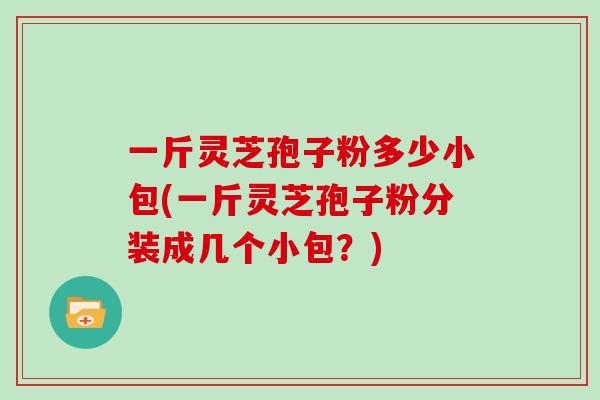 一斤灵芝孢子粉多少小包(一斤灵芝孢子粉分装成几个小包？)