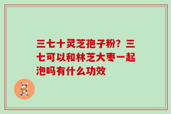 三七十灵芝孢子粉?三七可以和林芝大枣一起泡吗有什么功效-第1张图片-灵芝大师 三七十灵芝孢子粉?三七可以和林芝大枣一起泡吗有什么功效-第1张图片-灵芝大师