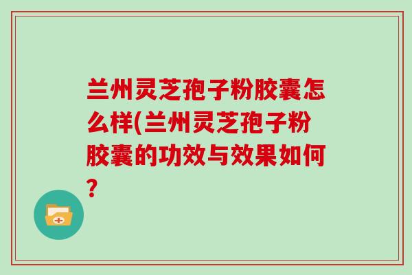 兰州灵芝孢子粉胶囊怎么样(兰州灵芝孢子粉胶囊的功效与效果如何？