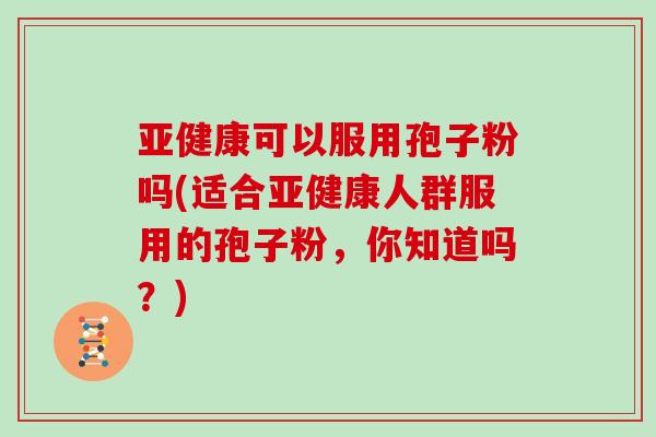 亚健康可以服用孢子粉吗(适合亚健康人群服用的孢子粉，你知道吗？)