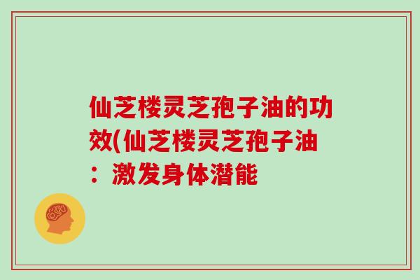 仙芝楼灵芝孢子油的功效(仙芝楼灵芝孢子油：激发身体潜能