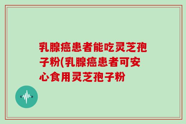 乳腺癌患者能吃灵芝孢子粉(乳腺癌患者可安心食用灵芝孢子粉