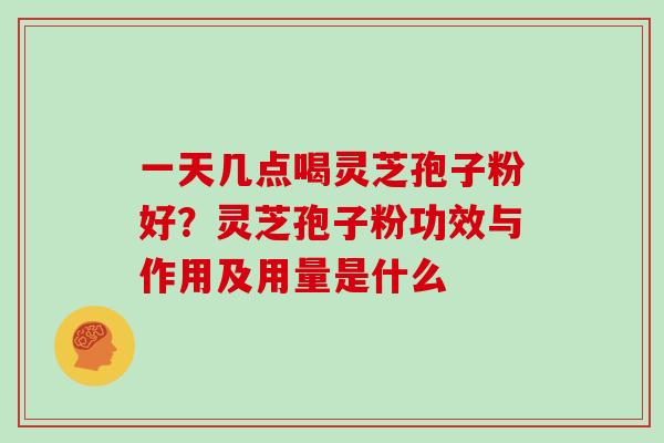 一天几点喝灵芝孢子粉好？灵芝孢子粉功效与作用及用量是什么