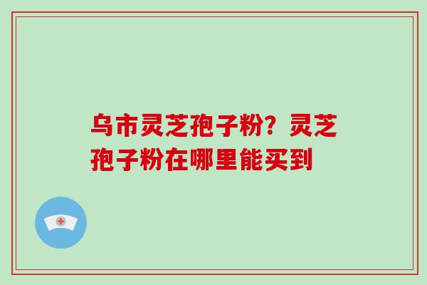 乌市灵芝孢子粉？灵芝孢子粉在哪里能买到