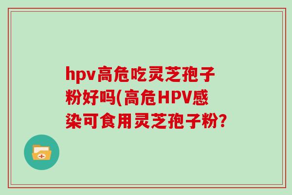 hpv高危吃灵芝孢子粉好吗(高危HPV感染可食用灵芝孢子粉？
