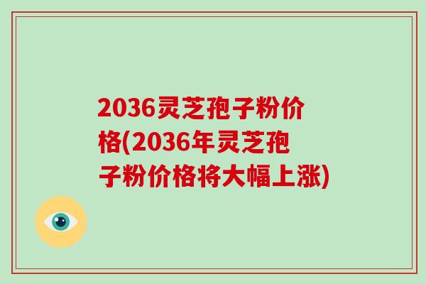 2036灵芝孢子粉价格(2036年灵芝孢子粉价格将大幅上涨)