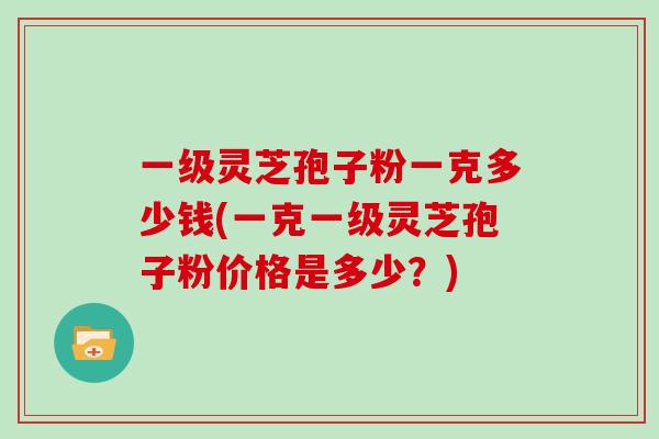 一级灵芝孢子粉一克多少钱(一克一级灵芝孢子粉价格是多少？)