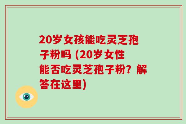 20岁女孩能吃灵芝孢子粉吗 (20岁女性能否吃灵芝孢子粉？解答在这里)