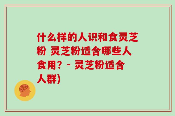什么样的人识和食灵芝粉 灵芝粉适合哪些人食用？- 灵芝粉适合人群)