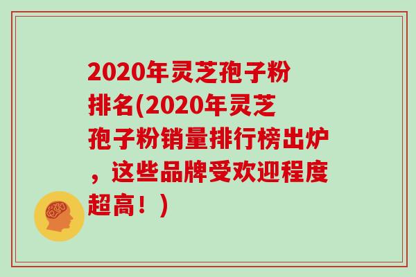 2020年灵芝孢子粉排名(2020年灵芝孢子粉销量排行榜出炉，这些品牌受欢迎程度超高！)