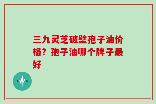三九灵芝破壁孢子油价格？孢子油哪个牌子最好