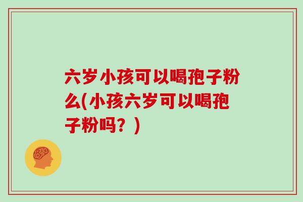 六岁小孩可以喝孢子粉么(小孩六岁可以喝孢子粉吗？)