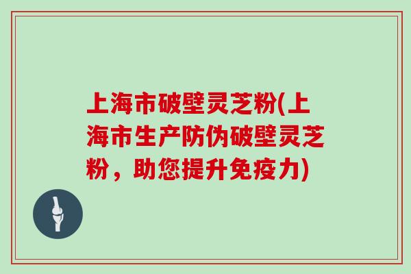 上海市破壁灵芝粉(上海市生产防伪破壁灵芝粉，助您提升免疫力)