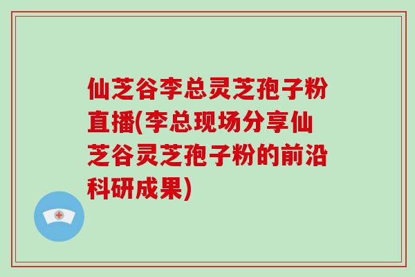 仙芝谷李总灵芝孢子粉直播(李总现场分享仙芝谷灵芝孢子粉的前沿科研成果)