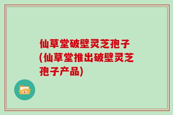 仙草堂破壁灵芝孢子 (仙草堂推出破壁灵芝孢子产品)