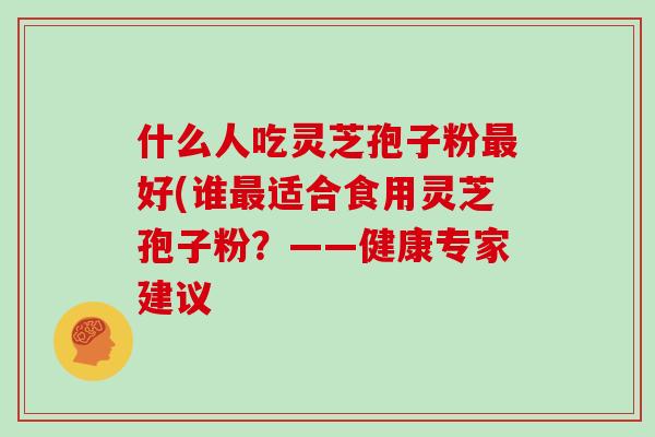 什么人吃灵芝孢子粉最好(谁最适合食用灵芝孢子粉？——健康专家建议-第1张图片-灵芝大师
