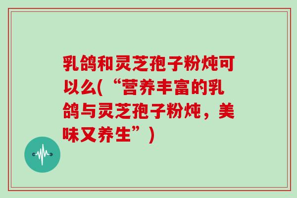 乳鸽和灵芝孢子粉炖可以么(“营养丰富的乳鸽与灵芝孢子粉炖，美味又养生”)-第1张图片-灵芝大师